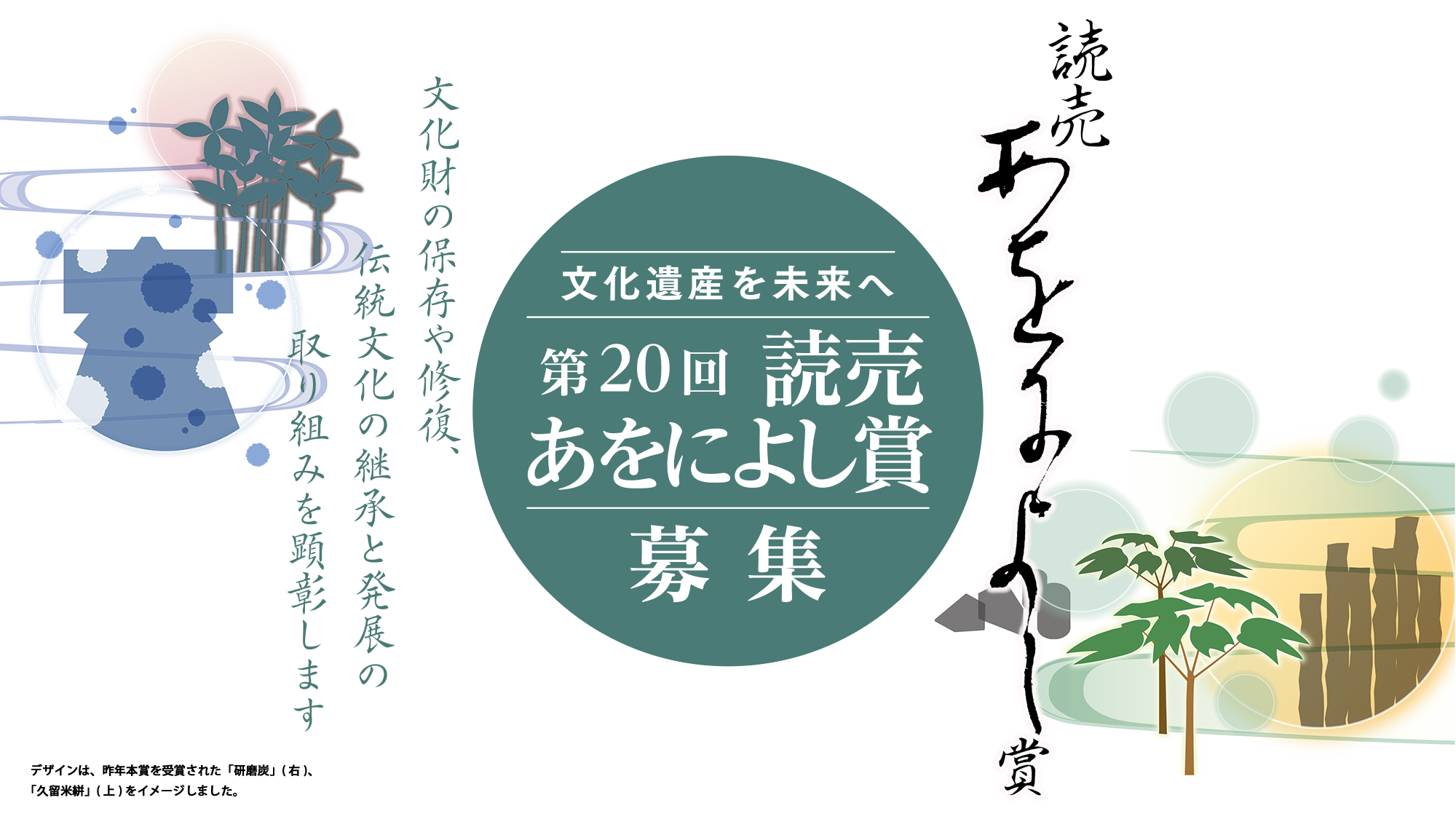 読売あをによし賞／文化遺産を未来へ 第20回 読売あをによし賞 募集／文化財の保存や修復、伝統文化の継承と発展の取り組みをを顕彰します／デザインは、昨年本賞を受賞された「研磨炭」(右)、｢久留米絣」(上)をイメージしました。